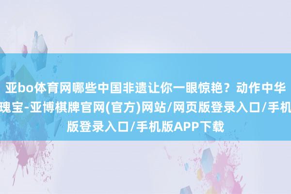 亚bo体育网哪些中国非遗让你一眼惊艳？动作中华英才的文化瑰宝-亚博棋牌官网(官方)网站/网页版登录入口/手机版APP下载