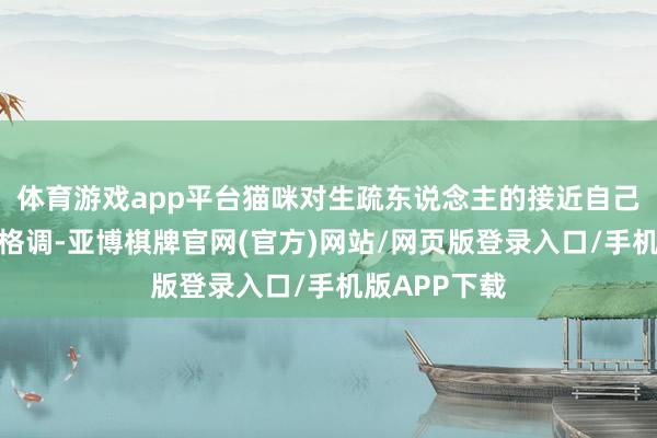 体育游戏app平台猫咪对生疏东说念主的接近自己就持有警惕格调-亚博棋牌官网(官方)网站/网页版登录入口/手机版APP下载