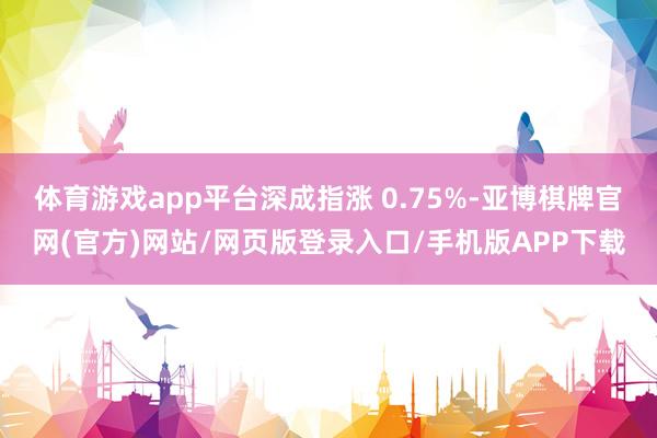 体育游戏app平台深成指涨 0.75%-亚博棋牌官网(官方)网站/网页版登录入口/手机版APP下载