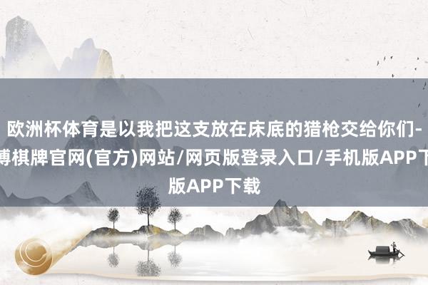 欧洲杯体育是以我把这支放在床底的猎枪交给你们-亚博棋牌官网(官方)网站/网页版登录入口/手机版APP下载