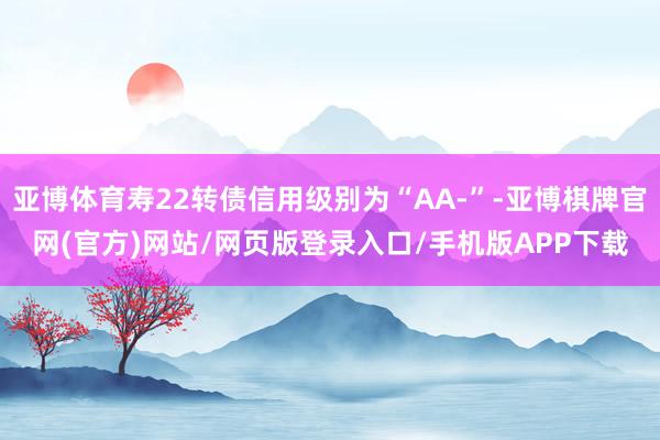 亚博体育寿22转债信用级别为“AA-”-亚博棋牌官网(官方)网站/网页版登录入口/手机版APP下载