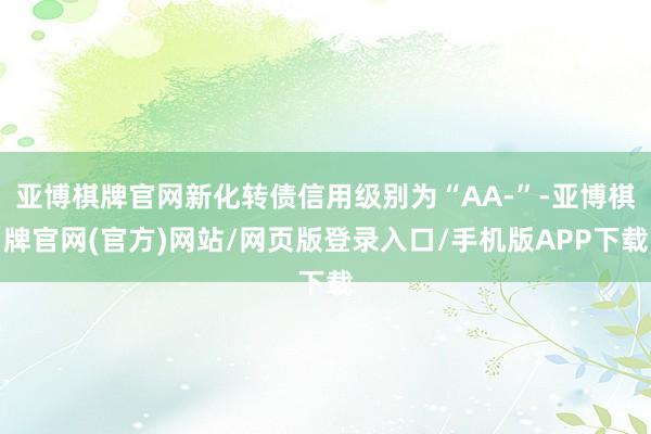 亚博棋牌官网新化转债信用级别为“AA-”-亚博棋牌官网(官方)网站/网页版登录入口/手机版APP下载
