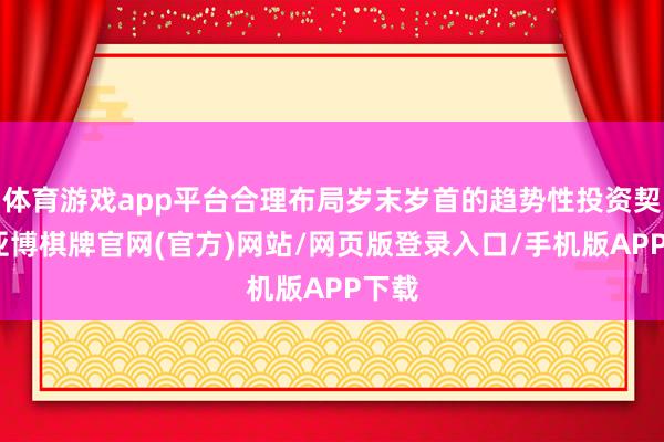 体育游戏app平台合理布局岁末岁首的趋势性投资契机-亚博棋牌官网(官方)网站/网页版登录入口/手机版APP下载