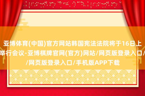 亚博体育(中国)官方网站韩国宪法法院将于16日上昼就总统毁谤案举行会议-亚博棋牌官网(官方)网站/网页版登录入口/手机版APP下载