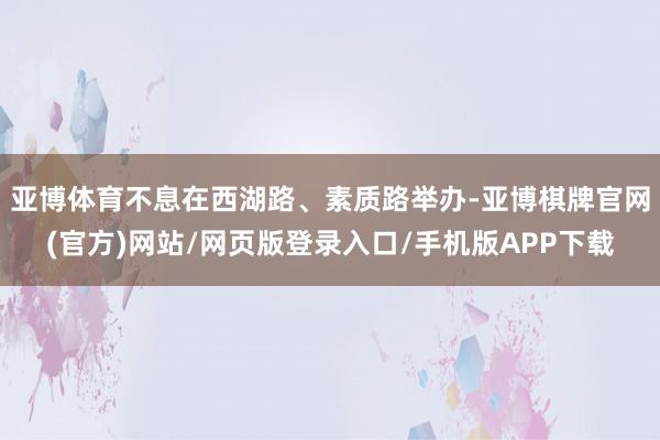 亚博体育不息在西湖路、素质路举办-亚博棋牌官网(官方)网站/网页版登录入口/手机版APP下载
