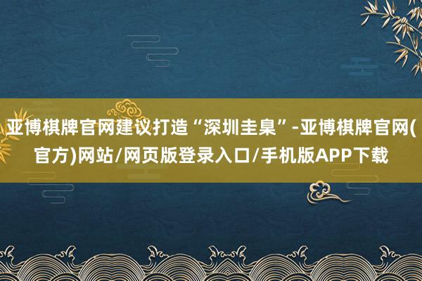 亚博棋牌官网建议打造“深圳圭臬”-亚博棋牌官网(官方)网站/网页版登录入口/手机版APP下载