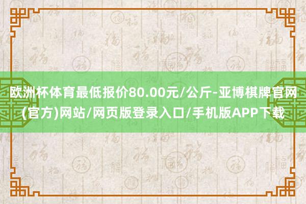 欧洲杯体育最低报价80.00元/公斤-亚博棋牌官网(官方)网站/网页版登录入口/手机版APP下载
