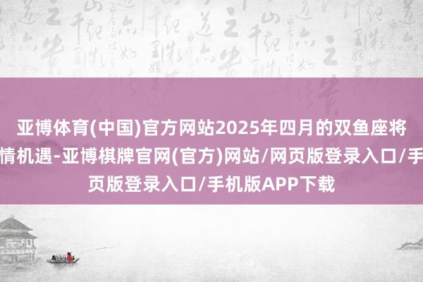 亚博体育(中国)官方网站2025年四月的双鱼座将迎来奇妙的爱情机遇-亚博棋牌官网(官方)网站/网页版登录入口/手机版APP下载