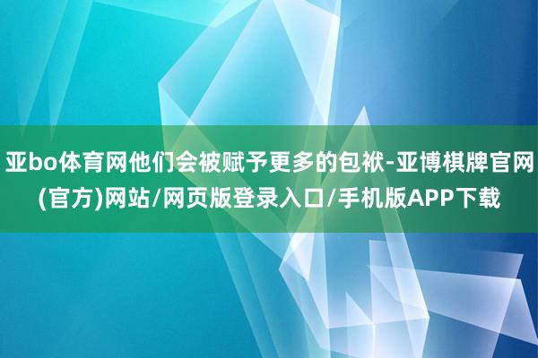 亚bo体育网他们会被赋予更多的包袱-亚博棋牌官网(官方)网站/网页版登录入口/手机版APP下载
