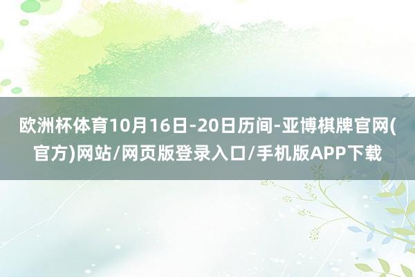 欧洲杯体育10月16日-20日历间-亚博棋牌官网(官方)网站/网页版登录入口/手机版APP下载