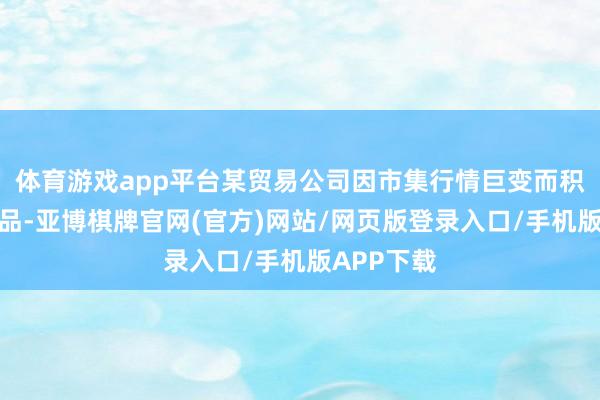 体育游戏app平台某贸易公司因市集行情巨变而积压大宗货品-亚博棋牌官网(官方)网站/网页版登录入口/手机版APP下载