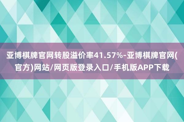 亚博棋牌官网转股溢价率41.57%-亚博棋牌官网(官方)网站/网页版登录入口/手机版APP下载