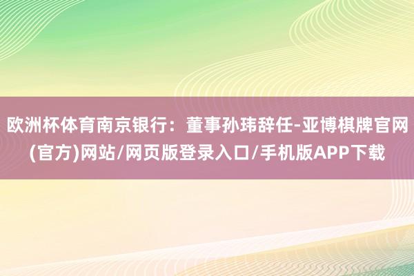 欧洲杯体育南京银行：董事孙玮辞任-亚博棋牌官网(官方)网站/网页版登录入口/手机版APP下载