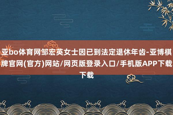 亚bo体育网邹宏英女士因已到法定退休年齿-亚博棋牌官网(官方)网站/网页版登录入口/手机版APP下载