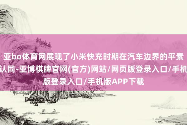 亚bo体育网展现了小米快充时期在汽车边界的平素讹诈与高度认同-亚博棋牌官网(官方)网站/网页版登录入口/手机版APP下载