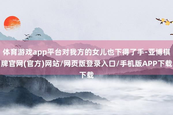 体育游戏app平台对我方的女儿也下得了手-亚博棋牌官网(官方)网站/网页版登录入口/手机版APP下载