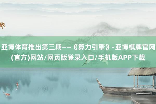 亚博体育推出第三期——《算力引擎》-亚博棋牌官网(官方)网站/网页版登录入口/手机版APP下载