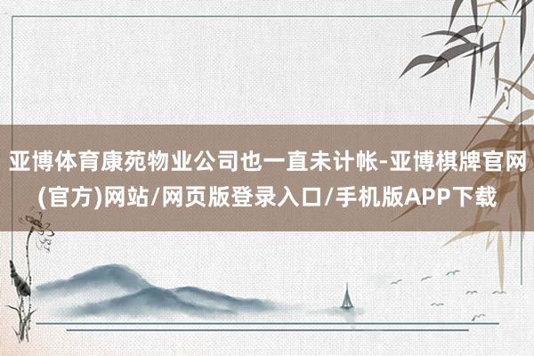 亚博体育康苑物业公司也一直未计帐-亚博棋牌官网(官方)网站/网页版登录入口/手机版APP下载