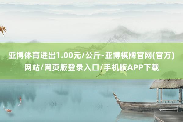 亚博体育进出1.00元/公斤-亚博棋牌官网(官方)网站/网页版登录入口/手机版APP下载