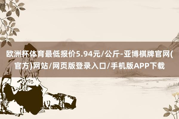 欧洲杯体育最低报价5.94元/公斤-亚博棋牌官网(官方)网站/网页版登录入口/手机版APP下载