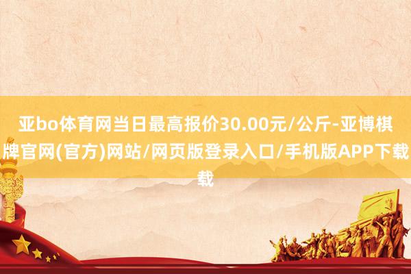 亚bo体育网当日最高报价30.00元/公斤-亚博棋牌官网(官方)网站/网页版登录入口/手机版APP下载