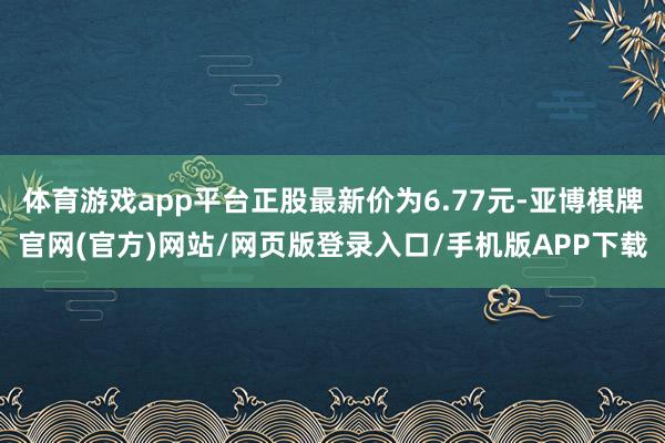 体育游戏app平台正股最新价为6.77元-亚博棋牌官网(官方)网站/网页版登录入口/手机版APP下载