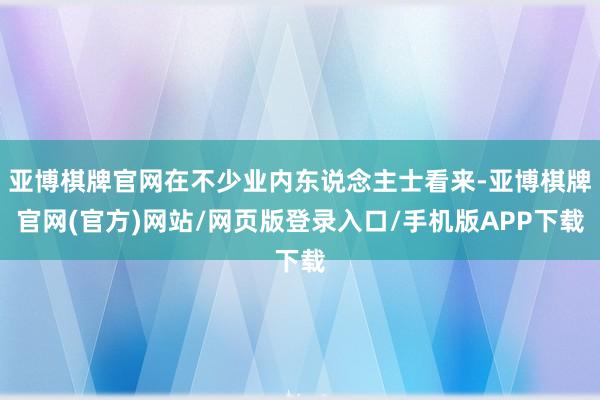 亚博棋牌官网在不少业内东说念主士看来-亚博棋牌官网(官方)网站/网页版登录入口/手机版APP下载