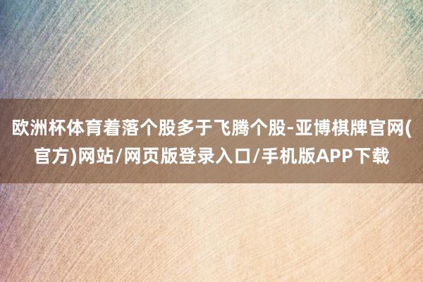 欧洲杯体育着落个股多于飞腾个股-亚博棋牌官网(官方)网站/网页版登录入口/手机版APP下载