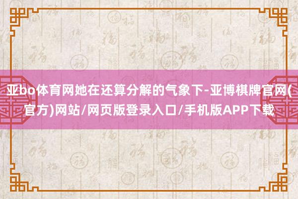 亚bo体育网她在还算分解的气象下-亚博棋牌官网(官方)网站/网页版登录入口/手机版APP下载