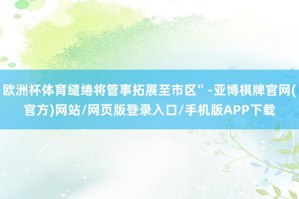 欧洲杯体育缱绻将管事拓展至市区”-亚博棋牌官网(官方)网站/网页版登录入口/手机版APP下载