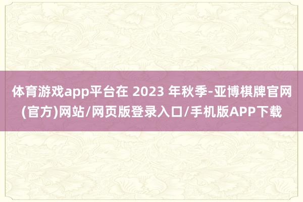 体育游戏app平台在 2023 年秋季-亚博棋牌官网(官方)网站/网页版登录入口/手机版APP下载