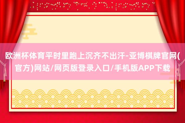 欧洲杯体育平时里跑上沉齐不出汗-亚博棋牌官网(官方)网站/网页版登录入口/手机版APP下载