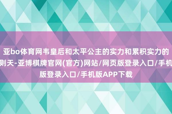 亚bo体育网韦皇后和太平公主的实力和累积实力的时分不如武则天-亚博棋牌官网(官方)网站/网页版登录入口/手机版APP下载