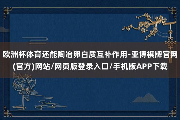 欧洲杯体育还能陶冶卵白质互补作用-亚博棋牌官网(官方)网站/网页版登录入口/手机版APP下载