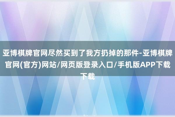亚博棋牌官网尽然买到了我方扔掉的那件-亚博棋牌官网(官方)网站/网页版登录入口/手机版APP下载