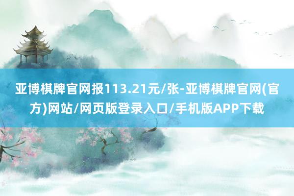 亚博棋牌官网报113.21元/张-亚博棋牌官网(官方)网站/网页版登录入口/手机版APP下载