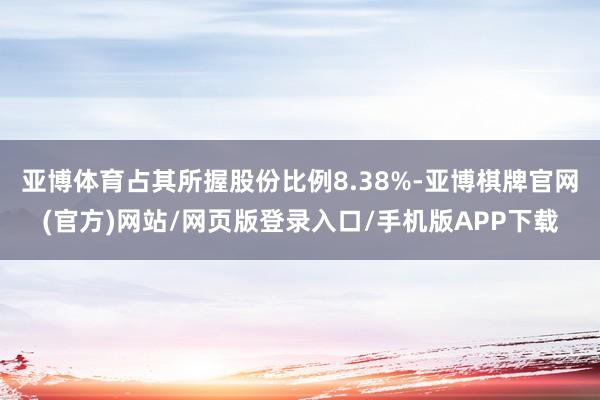 亚博体育占其所握股份比例8.38%-亚博棋牌官网(官方)网站/网页版登录入口/手机版APP下载