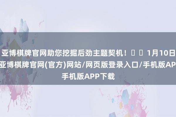 亚博棋牌官网助您挖掘后劲主题契机！		1月10日下昼-亚博棋牌官网(官方)网站/网页版登录入口/手机版APP下载