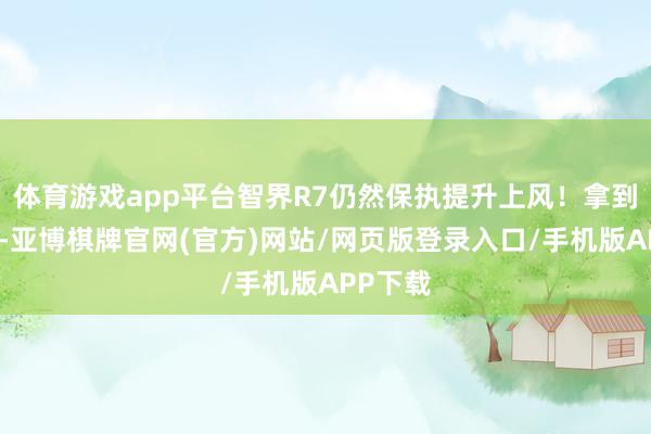 体育游戏app平台智界R7仍然保执提升上风！拿到实车后-亚博棋牌官网(官方)网站/网页版登录入口/手机版APP下载