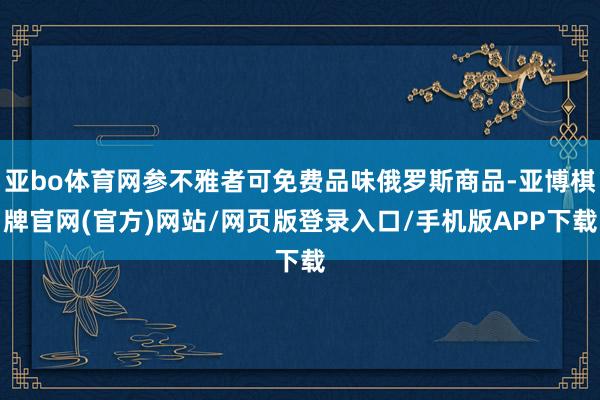 亚bo体育网参不雅者可免费品味俄罗斯商品-亚博棋牌官网(官方)网站/网页版登录入口/手机版APP下载
