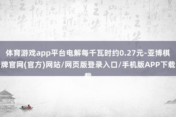 体育游戏app平台电解每千瓦时约0.27元-亚博棋牌官网(官方)网站/网页版登录入口/手机版APP下载