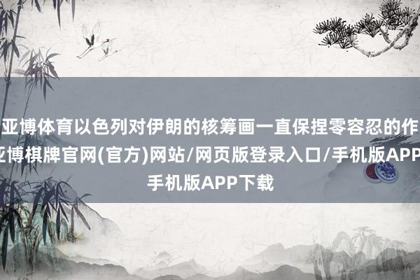 亚博体育以色列对伊朗的核筹画一直保捏零容忍的作风-亚博棋牌官网(官方)网站/网页版登录入口/手机版APP下载