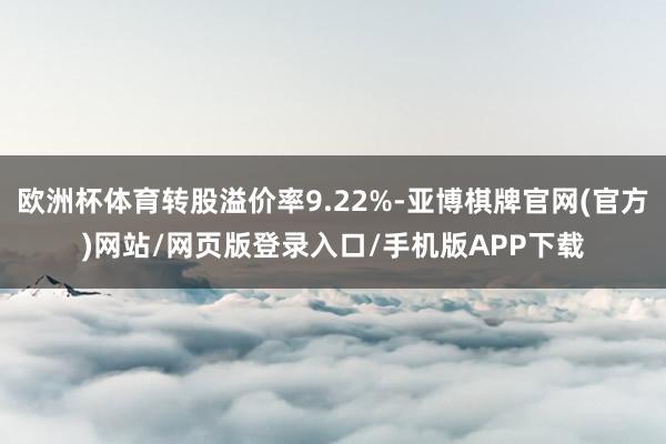 欧洲杯体育转股溢价率9.22%-亚博棋牌官网(官方)网站/网页版登录入口/手机版APP下载