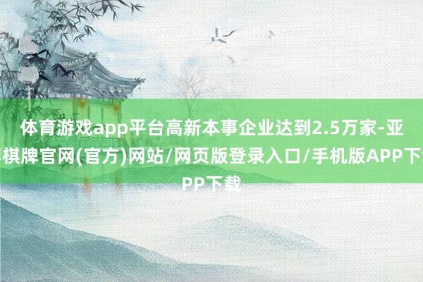 体育游戏app平台高新本事企业达到2.5万家-亚博棋牌官网(官方)网站/网页版登录入口/手机版APP下载