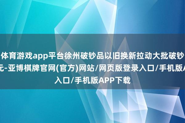 体育游戏app平台徐州破钞品以旧换新拉动大批破钞超90亿元-亚博棋牌官网(官方)网站/网页版登录入口/手机版APP下载