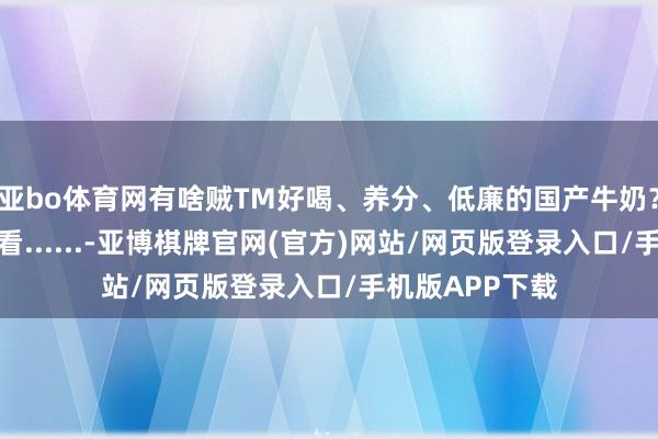 亚bo体育网有啥贼TM好喝、养分、低廉的国产牛奶?我去牧场看了看......-亚博棋牌官网(官方)网站/网页版登录入口/手机版APP下载