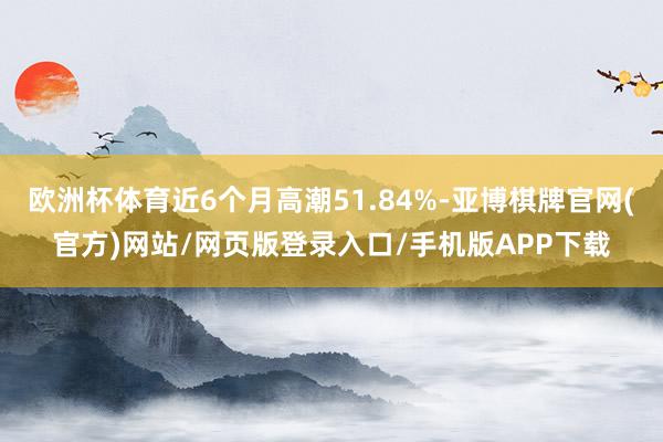 欧洲杯体育近6个月高潮51.84%-亚博棋牌官网(官方)网站/网页版登录入口/手机版APP下载