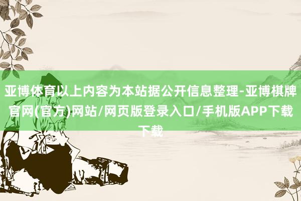 亚博体育以上内容为本站据公开信息整理-亚博棋牌官网(官方)网站/网页版登录入口/手机版APP下载