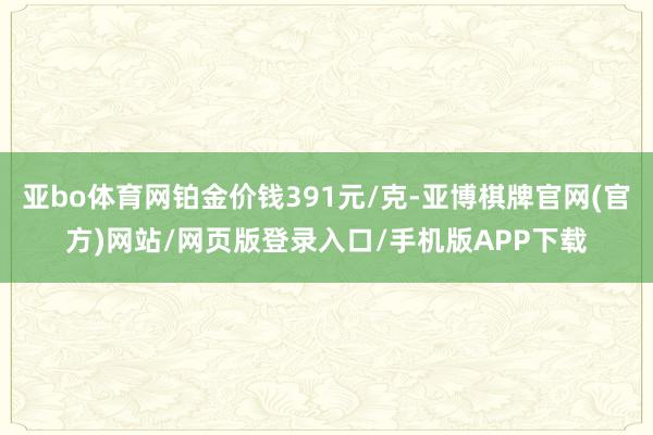 亚bo体育网铂金价钱391元/克-亚博棋牌官网(官方)网站/网页版登录入口/手机版APP下载