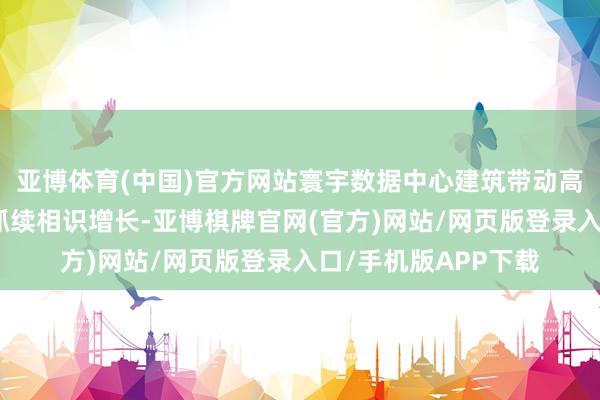 亚博体育(中国)官方网站寰宇数据中心建筑带动高速光器件家具需求抓续相识增长-亚博棋牌官网(官方)网站/网页版登录入口/手机版APP下载
